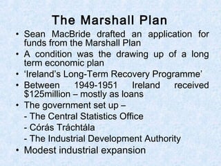 • Sean MacBride drafted an application for
funds from the Marshall Plan
• A condition was the drawing up of a long
term economic plan
• ‘Ireland’s Long-Term Recovery Programme’
• Between 1949-1951 Ireland received
$125million – mostly as loans
• The government set up –
- The Central Statistics Office
- Córás Tráchtála
- The Industrial Development Authority
• Modest industrial expansion
The Marshall Plan
 