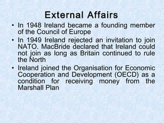 • In 1948 Ireland became a founding member
of the Council of Europe
• In 1949 Ireland rejected an invitation to join
NATO. MacBride declared that Ireland could
not join as long as Britain continued to rule
the North
• Ireland joined the Organisation for Economic
Cooperation and Development (OECD) as a
condition for receiving money from the
Marshall Plan
External Affairs
 