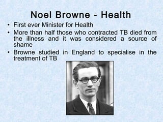 • First ever Minister for Health
• More than half those who contracted TB died from
the illness and it was considered a source of
shame
• Browne studied in England to specialise in the
treatment of TB
Noel Browne - Health
 