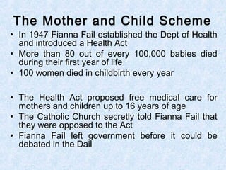 • In 1947 Fianna Fail established the Dept of Health
and introduced a Health Act
• More than 80 out of every 100,000 babies died
during their first year of life
• 100 women died in childbirth every year
• The Health Act proposed free medical care for
mothers and children up to 16 years of age
• The Catholic Church secretly told Fianna Fail that
they were opposed to the Act
• Fianna Fail left government before it could be
debated in the Dail
The Mother and Child Scheme
 