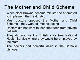 • When Noel Browne became minister he attempted
to implement the Health Act
• Most doctors opposed the Mother and Child
Scheme – they wanted ‘means testing’
• Doctors did not want to lose their fees from private
patients
• They did not want a British style free National
Health Service where they would be employed by
the state
• The doctors had powerful allies in the Catholic
bishops
The Mother and Child Scheme
 