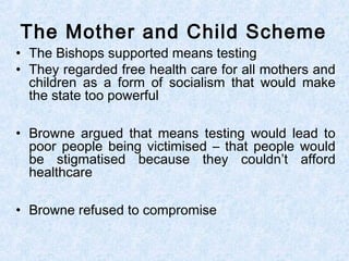 • The Bishops supported means testing
• They regarded free health care for all mothers and
children as a form of socialism that would make
the state too powerful
• Browne argued that means testing would lead to
poor people being victimised – that people would
be stigmatised because they couldn’t afford
healthcare
• Browne refused to compromise
The Mother and Child Scheme
 