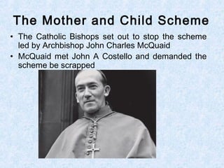 • The Catholic Bishops set out to stop the scheme
led by Archbishop John Charles McQuaid
• McQuaid met John A Costello and demanded the
scheme be scrapped
The Mother and Child Scheme
 