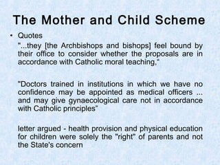 • Quotes
"...they [the Archbishops and bishops] feel bound by
their office to consider whether the proposals are in
accordance with Catholic moral teaching,“
"Doctors trained in institutions in which we have no
confidence may be appointed as medical officers ...
and may give gynaecological care not in accordance
with Catholic principles”
letter argued - health provision and physical education
for children were solely the "right" of parents and not
the State's concern
The Mother and Child Scheme
 