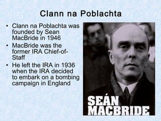 Clann na Poblachta
• Clann na Poblachta was
founded by Sean
MacBride in 1946
• MacBride was the
former IRA Chief-of-
Staff
• He left the IRA in 1936
when the IRA decided
to embark on a bombing
campaign in England
 