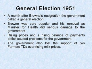 • A month after Browne’s resignation the government
called a general election
• Browne was very popular and his removal as
Minister for Health did serious damage to the
government
• Rising prices and a rising balance of payments
deficit caused problems for the government
• The government also lost the support of two
Farmers TDs over rising milk prices.
General Election 1951
 