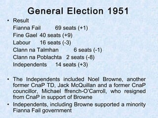 • Result
Fianna Fail 69 seats (+1)
Fine Gael 40 seats (+9)
Labour 16 seats (-3)
Clann na Talmhan 6 seats (-1)
Clann na Poblachta 2 seats (-8)
Independents 14 seats (+3)
• The Independents included Noel Browne, another
former CnaP TD, Jack McQuillan and a former CnaP
councillor, Michael ffrench-O’Carroll, who resigned
from CnaP in support of Browne
• Independents, including Browne supported a minority
Fianna Fail government
General Election 1951
 