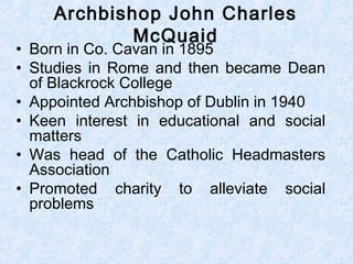 • Born in Co. Cavan in 1895
• Studies in Rome and then became Dean
of Blackrock College
• Appointed Archbishop of Dublin in 1940
• Keen interest in educational and social
matters
• Was head of the Catholic Headmasters
Association
• Promoted charity to alleviate social
problems
Archbishop John Charles
McQuaid
 