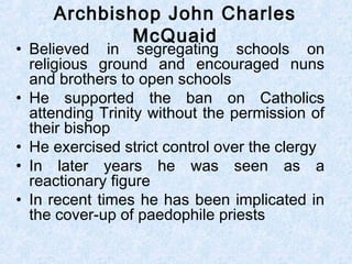 • Believed in segregating schools on
religious ground and encouraged nuns
and brothers to open schools
• He supported the ban on Catholics
attending Trinity without the permission of
their bishop
• He exercised strict control over the clergy
• In later years he was seen as a
reactionary figure
• In recent times he has been implicated in
the cover-up of paedophile priests
Archbishop John Charles
McQuaid
 