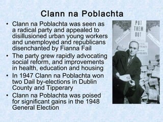 Clann na Poblachta
• Clann na Poblachta was seen as
a radical party and appealed to
disillusioned urban young workers
and unemployed and republicans
disenchanted by Fianna Fail
• The party grew rapidly advocating
social reform, and improvements
in health, education and housing
• In 1947 Clann na Poblachta won
two Dail by-elections in Dublin
County and Tipperary
• Clann na Poblachta was poised
for significant gains in the 1948
General Election
 