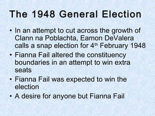 • In an attempt to cut across the growth of
Clann na Poblachta, Eamon DeValera
calls a snap election for 4th
February 1948
• Fianna Fail altered the constituency
boundaries in an attempt to win extra
seats
• Fianna Fail was expected to win the
election
• A desire for anyone but Fianna Fail
The 1948 General Election
 
