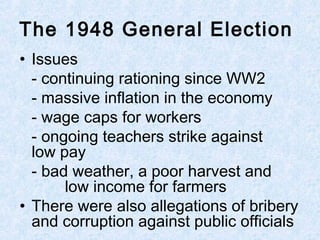 • Issues
- continuing rationing since WW2
- massive inflation in the economy
- wage caps for workers
- ongoing teachers strike against
low pay
- bad weather, a poor harvest and
low income for farmers
• There were also allegations of bribery
and corruption against public officials
The 1948 General Election
 
