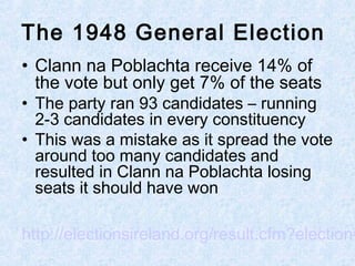 • Clann na Poblachta receive 14% of
the vote but only get 7% of the seats
• The party ran 93 candidates – running
2-3 candidates in every constituency
• This was a mistake as it spread the vote
around too many candidates and
resulted in Clann na Poblachta losing
seats it should have won
http://electionsireland.org/result.cfm?election=
The 1948 General Election
 