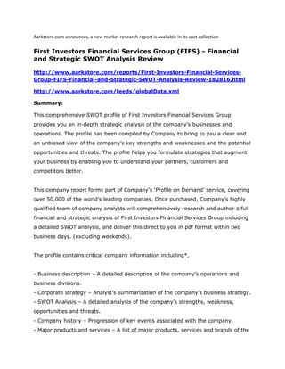 Aarkstore.com announces, a new market research report is available in its vast collection

First Investors Financial Services Group (FIFS) - Financial
and Strategic SWOT Analysis Review

http://www.aarkstore.com/reports/First-Investors-Financial-Services-
Group-FIFS-Financial-and-Strategic-SWOT-Analysis-Review-182816.html

http://www.aarkstore.com/feeds/globalData.xml

Summary:

This comprehensive SWOT profile of First Investors Financial Services Group
provides you an in-depth strategic analysis of the company’s businesses and
operations. The profile has been compiled by Company to bring to you a clear and
an unbiased view of the company’s key strengths and weaknesses and the potential
opportunities and threats. The profile helps you formulate strategies that augment
your business by enabling you to understand your partners, customers and
competitors better.


This company report forms part of Company’s ‘Profile on Demand’ service, covering
over 50,000 of the world’s leading companies. Once purchased, Company’s highly
qualified team of company analysts will comprehensively research and author a full
financial and strategic analysis of First Investors Financial Services Group including
a detailed SWOT analysis, and deliver this direct to you in pdf format within two
business days. (excluding weekends).


The profile contains critical company information including*,


- Business description – A detailed description of the company’s operations and
business divisions.
- Corporate strategy – Analyst’s summarization of the company’s business strategy.
- SWOT Analysis – A detailed analysis of the company’s strengths, weakness,
opportunities and threats.
- Company history – Progression of key events associated with the company.
- Major products and services – A list of major products, services and brands of the
 