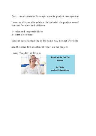 first, i want someone has experience in project management
i want to discuss this subject linked with the project annual
concert for adult and children
1- roles and responsibilities
2- WBS dictionary
you can see attached file in the same way Project Directory
and the other file attachment report on the project
i want Tuesday at 12 p.m
 