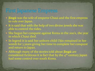  Jingū was the wife of emperor Chaui and the first empress
to rule over Japan.
 It is said that with the help of two divine jewels she was
able to control the tides.
 She began her conquest against Korea in the 200’s, the year
in which Chaui died.
 In legend it is said her unborn child Ojin remained in her
womb for 3 years giving her time to complete her conquest
and return to Japan.
 Although many of the stories told about Jingū are
considered fictitious it is fact that by the 4th century Japan
had some control over south Korea.
 