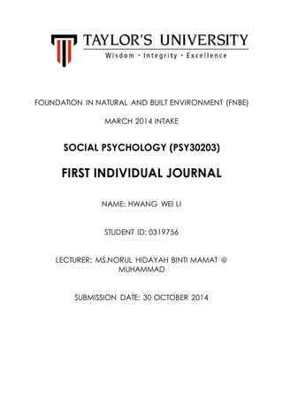 FOUNDATION IN NATURAL AND BUILT ENVIRONMENT (FNBE)
MARCH 2014 INTAKE
SOCIAL PSYCHOLOGY (PSY30203)
FIRST INDIVIDUAL JOURNAL
NAME: HWANG WEI LI
STUDENT ID: 0319756
LECTURER: MS.NORUL HIDAYAH BINTI MAMAT @
MUHAMMAD
SUBMISSION DATE: 30 OCTOBER 2014
 