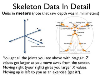 Skeleton Data In Detail You get all the joints you see above with <x,y,z>. Z values get larger as you move away from the sensor. Moving right (your right) gives you larger X values. Moving up is left to you as an exercise (get it?). Units in meters (note that raw depth was in millimeters)