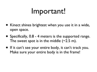 Important! Kinect shines brightest when you use it in a wide, open space. Specifically, 0.8 - 4 meters is the supported range. The sweet spot is in the middle (~2.5 m). If it cant see your entire body, it cant track you. Make sure your entire body is in the frame!