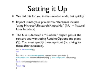 Setting it Up We did this for you in the skeleton code, but quickly: Import it into your project via references include using Microsoft.Research.Kinect.Nui (NUI = Natural User Interface) The Nui is declared a Runtime object, pass it the sensors you want using RuntimeOptions and pipes (|). You must specify these up-front (no asking for them after initialized). nui = new Runtime (); try { nui.Initialize( RuntimeOptions .UseDepthAndPlayerIndex | RuntimeOptions .UseSkeletalTracking | RuntimeOptions .UseColor); } catch (InvalidOperationException) { return 42 ; }