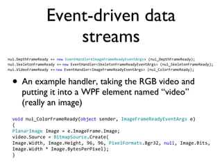 Event-driven data streams An example handler, taking the RGB video and putting it into a WPF element named video (really an image) nui.DepthFrameReady += new EventHandler < ImageFrameReadyEventArgs > (nui_DepthFrameReady); nui.SkeletonFrameReady += new EventHandler<SkeletonFrameReadyEventArgs> (nui_SkeletonFrameReady); nui.VideoFrameReady += new EventHandler<ImageFrameReadyEventArgs> (nui_ColorFrameReady); void nui_ColorFrameReady( object sender, ImageFrameReadyEventArgs e) { PlanarImage Image = e.ImageFrame.Image; video.Source = BitmapSource .Create( Image.Width, Image.Height, 96, 96, PixelFormats .Bgr32, null , Image.Bits, Image.Width * Image.BytesPerPixel); }