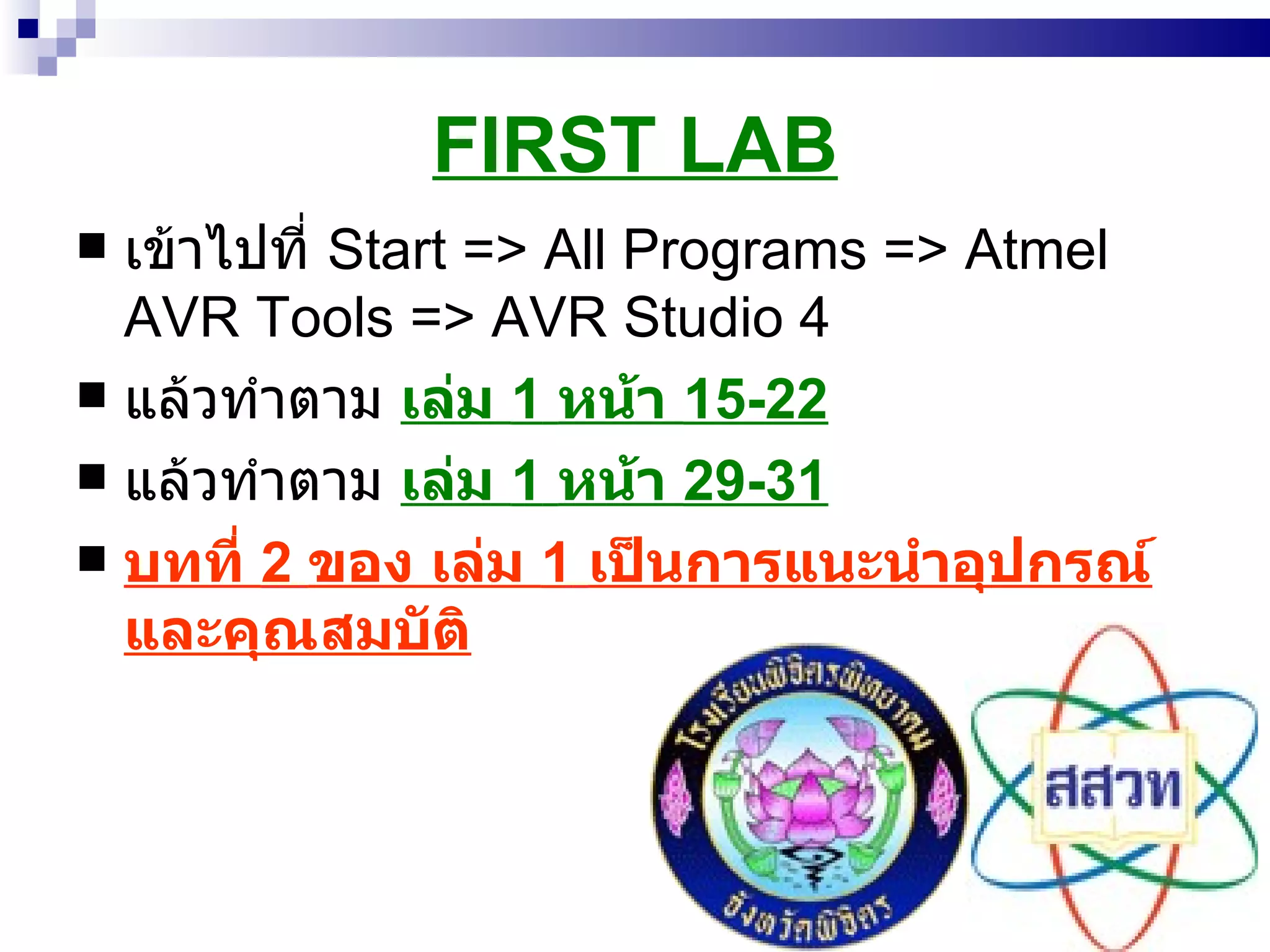 FIRST LAB เข้าไปที่  Start => All Programs => Atmel AVR Tools => AVR Studio 4 แล้วทำตาม  เล่ม  1   หน้า  15-22 แล้วทำตาม  เล่ม  1   หน้า  29-31 บทที่  2  ของ เล่ม  1   เป็นการแนะนำอุปกรณ์และคุณสมบัติ 