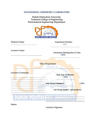 ENGINEERING CHEMISTRY I LABORATORY
Duhok Polytechnic University
Technical College of Engineering
Petrochemical Engineering Department
Student's Name
Lecturer's Name
Experiment Number
( 1 )
Laboratory Meeting Day & Time
/ /2016
Title of Experiment
Lecturer's Comments
Marks:
Date Expt. Performed:
/ /2016
Date Report Submitted: / /2016
Lab Group (number and members):
Lecturer's Signature
 