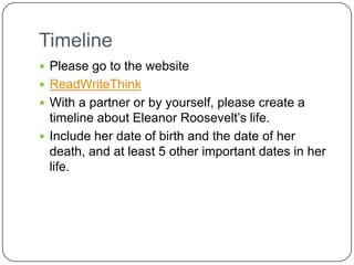 TimelinePlease go to the websiteReadWriteThinkWith a partner or by yourself, please create a timeline about Eleanor Roosevelt’s life.Include her date of birth and the date of her death, and at least 5 other important dates in her life.
