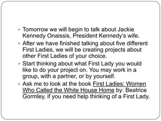 Tomorrow we will begin to talk about Jackie Kennedy Onaissis, President Kennedy’s wife.After we have finished talking about five different First Ladies, we will be creating projects about other First Ladies of your choice.Start thinking about what First Lady you would like to do your project on. You may work in a group, with a partner, or by yourself.Ask me to look at the book First Ladies: Women Who Called the White House Home by: Beatrice Gormley, if you need help thinking of a First Lady.