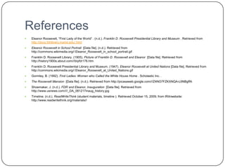 ReferencesEleanor Roosevelt, “First Lady of the World” . (n.d.). Franklin D. Roosevelt Presidential Library and Museum . Retrieved from http://docs.fdrlibrary.marist.edu/.htmlEleanor Roosevelt in School Portrait  [Data file]. (n.d.). Retrieved from http://commons.wikimedia.org//:Eleanor_Roosevelt_in_school_portrait.gifFranklin D. Roosevelt Library. (1905). Picture of Franklin D. Roosevelt and Eleanor  [Data file]. Retrieved from http://history1900s.about.com///‌blyfdr176.htmFranklin D. Roosevelt Presidential Library and Museum. (1947). Eleanor Roosevelt at United Nations [Data file]. Retrieved from http://commons.wikimedia.org//:Eleanor_Roosevelt_at_United_Nations.gifGormley, B. (1992). First Ladies: Women who Called the White House Home . Scholastic Inc. .The Roosevelt Mansion  [Data file]. (n.d.). Retrieved from http://picasaweb.google.com///‌Z4NO7FZKXNQA-L6NBgffAShoemaker, J. (n.d.). FDR and Eleanor, Inauguration  [Data file]. Retrieved from http://www.usnews.com///‌/_DA_081217inaug_history.jpgTimeline. (n.d.). ReadWriteThink (student materials, timeline ). Retrieved October 15, 2009, from IRA/website: http://www.readwritethink.org/‌materials//