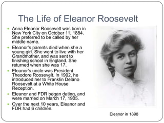 The Life of Eleanor RooseveltAnna Eleanor Roosevelt was born in New York City on October 11, 1884. She preferred to be called by her middle name. Eleanor’s parents died when she a young girl. She went to live with her Grandmother, and was sent to finishing school in England. She returned when she was 17.Eleanor’s uncle was President Theodore Roosevelt. In 1902, he introduced her to Franklin Delano Roosevelt at a White House Reception.Eleanor and FDR began dating, and were married on March 17, 1905.Over the next 10 years, Eleanor and FDR had 6 children. Eleanor in 1898