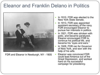 Eleanor and Franklin Delano in Politics In 1910, FDR was elected to the New York State Senate. In 1913, FDR was appointed assistant secretary of the navy. FDR encouraged Eleanor to pursue her interests in politics. In 1921, FDR was stricken with polio, and became paralyzed. Eleanor encouraged FDR to continue his political life, and became his “eyes and ears.” In 1928, FDR ran for Governor of New York, and won with the help of his wife. Eleanor was convinced FDR could lead America out of the Great Depression, and worked hard on his successful campaign for presidency. FDR and Eleanor in Newburgh, NY - 1905