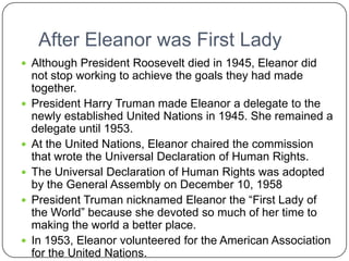 After Eleanor was First Lady Although President Roosevelt died in 1945, Eleanor did not stop working to achieve the goals they had made together.President Harry Truman made Eleanor a delegate to the newly established United Nations in 1945. She remained a delegate until 1953. At the United Nations, Eleanor chaired the commission that wrote the Universal Declaration of Human Rights. The Universal Declaration of Human Rights was adopted by the General Assembly on December 10, 1958President Truman nicknamed Eleanor the “First Lady of the World” because she devoted so much of her time to making the world a better place.In 1953, Eleanor volunteered for the American Association for the United Nations.