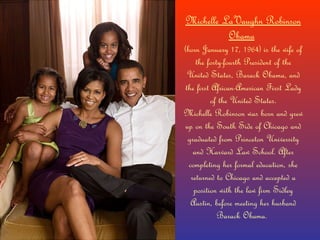 Michelle LaVaughn Robinson Obama   (born January 17, 1964) is the wife of the forty-fourth President of the United States, Barack Obama, and the first African-American First Lady of the United States. Michelle Robinson was born and grew up on the South Side of Chicago and graduated from Princeton University and Harvard Law School. After completing her formal education, she returned to Chicago and accepted a position with the law firm Sidley Austin, before meeting her husband Barack Obama.  