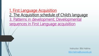 1. First Language Acquisition
2. The Acquisition schedule of Child’s language
3. Patterns in development; Developmental
sequences in First Language acquisition
Instructor: Bibi Halima
Bibi.Halima@uow.edu.pk
 