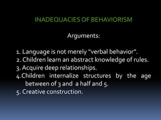 INADEQUACIES OF BEHAVIORISM
Arguments:
1. Language is not merely “verbal behavior”.
2. Children learn an abstract knowledge of rules.
3. Acquire deep relationships.
4.Children internalize structures by the age
between of 3 and a half and 5.
5. Creative construction.
 