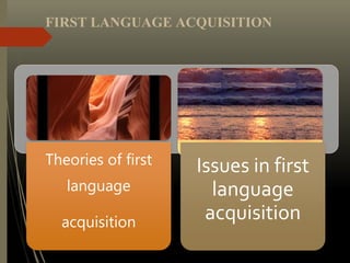 Theories of first
language
acquisition
Issues in first
language
acquisition
FIRST LANGUAGE ACQUISITION
 