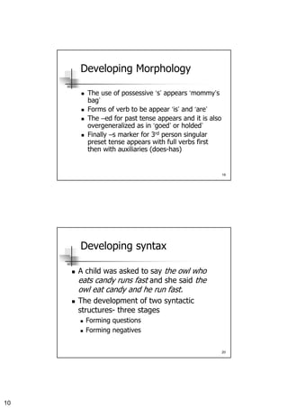 10
19
Developing Morphology
The use of possessive ‘s’ appears ‘mommy’s
bag’
Forms of verb to be appear ‘is’ and ‘are’
The –ed for past tense appears and it is also
overgeneralized as in ‘goed’ or holded’
Finally –s marker for 3rd person singular
preset tense appears with full verbs first
then with auxiliaries (does-has)
20
Developing syntax
A child was asked to say the owl who
eats candy runs fast and she said the
owl eat candy and he run fast.
The development of two syntactic
structures- three stages
Forming questions
Forming negatives
 