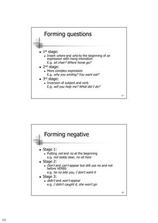 11
21
Forming questions
1st stage:
Insert where and who to the beginning of an
expression with rising intonation
E.g. sit chair? Where horse go?
2nd stage:
More complex expression
E.g. why you smiling? You want eat?
3rd stage:
Inversion of subject and verb
E.g. will you help me? What did I do?
22
Forming negative
Stage 1:
Putting not and no at the beginning
e.g. not teddy bear, no sit here
Stage 2:
Don’t and can’t appear but still use no and not
before VERBS
e.g. he no bite you, I don’t want it
Stage 3:
didn’t and won’t appear
e.g. I didn’t caught it, she won’t go
 