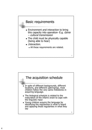 4
7
Basic requirements
Environment and interaction to bring
this capacity into operation- E.g. Genie
– cultural transmission
The child must be physically capable
(being able to hear)
Interaction.
All these requirements are related.
8
The acquisition schedule
In spite of different backgrounds, different
locations, and different upbringings, most
children follow the very same milestones in
acquiring language.
The biological schedule is related to the
maturation of the infant’s brain to cope with
the linguistic input
Young children acquire the language by
identifying the regularities in what is heard
and applying those regularities in what they
say
 