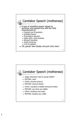 5
9
Caretaker Speech (motherese)
A type of simplified speech adopts by
someone who spends time with the child
characterized by:
Frequent use of questions
Simplified lexicon
Phonological reduction
Higher pitch- extra loudness
Stressed intonation
Simple sentences
A lot of repetition
Oh, goody! Now Daddy will push choo choo!
10
Caretaker Speech (motherese)
Assign interactive roles to young children
MOTHER: Look!
CHILD: (touches picture)
MOTHER: what are those?
CHILD: (vocalizes a babble string and smiles)
MOTHER: yes, there are rabbits
CHILD: Vocalizes and smiles
MOTHER: (laughs) yes, rabbit
 