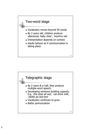 8
15
Two-word stage
Vocabulary moves beyond 50 words
By 2 years old, children produce
utterances ‘baby chair’, ‘mommy eat’
Interpretation depends on context
Adults behave as if communication is
taking place.
16
Telegraphic stage
By 2 years & a half, they produce
multiple-word speech.
Developing sentence building capacity.
E.g. ‘this shoe all wet’, ‘cat drink milk’,
‘daddy go bye-bye’
Vocabulary continues to grow
Better pronunciation
 