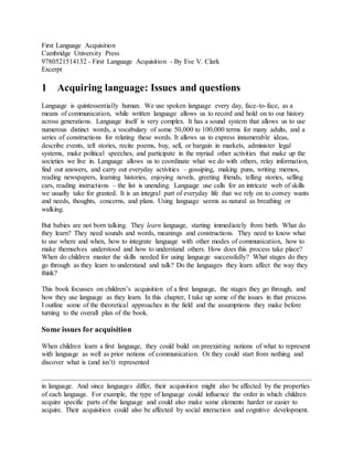 First Language Acquisition 
Cambridge University Press 
9780521514132 - First Language Acquisition - By Eve V. Clark 
Excerpt 
1 Acquiring language: Issues and questions 
Language is quintessentially human. We use spoken language every day, face-to-face, as a 
means of communication, while written language allows us to record and hold on to our history 
across generations. Language itself is very complex. It has a sound system that allows us to use 
numerous distinct words, a vocabulary of some 50,000 to 100,000 terms for many adults, and a 
series of constructions for relating these words. It allows us to express innumerable ideas, 
describe events, tell stories, recite poems, buy, sell, or bargain in markets, administer legal 
systems, make political speeches, and participate in the myriad other activities that make up the 
societies we live in. Language allows us to coordinate what we do with others, relay information, 
find out answers, and carry out everyday activities – gossiping, making puns, writing memos, 
reading newspapers, learning histories, enjoying novels, greeting friends, telling stories, selling 
cars, reading instructions – the list is unending. Language use calls for an intricate web of skills 
we usually take for granted. It is an integral part of everyday life that we rely on to convey wants 
and needs, thoughts, concerns, and plans. Using language seems as natural as breathing or 
walking. 
But babies are not born talking. They learn language, starting immediately from birth. What do 
they learn? They need sounds and words, meanings and constructions. They need to know what 
to use where and when, how to integrate language with other modes of communication, how to 
make themselves understood and how to understand others. How does this process take place? 
When do children master the skills needed for using language successfully? What stages do they 
go through as they learn to understand and talk? Do the languages they learn affect the way they 
think? 
This book focusses on children’s acquisition of a first language, the stages they go through, and 
how they use language as they learn. In this chapter, I take up some of the issues in that process. 
I outline some of the theoretical approaches in the field and the assumptions they make before 
turning to the overall plan of the book. 
Some issues for acquisition 
When children learn a first language, they could build on preexisting notions of what to represent 
with language as well as prior notions of communication. Or they could start from nothing and 
discover what is (and isn’t) represented 
in language. And since languages differ, their acquisition might also be affected by the properties 
of each language. For example, the type of language could influence the order in which children 
acquire specific parts of the language and could also make some elements harder or easier to 
acquire. Their acquisition could also be affected by social interaction and cognitive development. 
 
