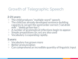 Growth of Telegraphic Speech
2-2½ years:
▷ The child produces “multiple-word” speech.
▷ The child has already developed sentence-building
capacity & can get the word order correct (“cat drink
milk”, “daddy go bye-bye”)
▷ A number of grammatical inflections begin to appear.
▷ Simple prepositions (in, on) are also used
▷ Vocabulary is expanding rapidly.
3 years:
▷ Vocabulary has grown more
▷ Better pronunciation
▷ Can comprehend an incredible quantity of linguistic input
 