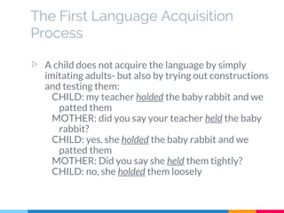The First Language Acquisition
Process
▷ A child does not acquire the language by simply
imitating adults- but also by trying out constructions
and testing them:
CHILD: my teacher holded the baby rabbit and we
patted them
MOTHER: did you say your teacher held the baby
rabbit?
CHILD: yes. she holded the baby rabbit and we
patted them
MOTHER: Did you say she held them tightly?
CHILD: no, she holded them loosely
 