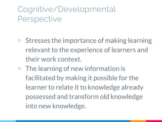 Cognitive/Developmental
Perspective
▷ Stresses the importance of making learning
relevant to the experience of learners and
their work context.
▷ The learning of new information is
facilitated by making it possible for the
learner to relate it to knowledge already
possessed and transform old knowledge
into new knowledge.
 