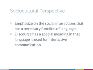 Sociocultural Perspective
▷ Emphasize on the social interactions that
are a necessary function of language
▷ Discourse has a special meaning in that
language is used for interactive
communication.
 