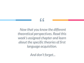 “Now that you know the different
theoretical perspectives. Read this
week’s assigned chapter and learn
about the specific theories of first
language acquisition.
And don’t forget...
 