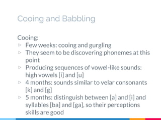 Cooing and Babbling
Cooing:
▷ Few weeks: cooing and gurgling
▷ They seem to be discovering phonemes at this
point
▷ Producing sequences of vowel-like sounds:
high vowels [i] and [u]
▷ 4 months: sounds similar to velar consonants
[k] and [g]
▷ 5 months: distinguish between [a] and [i] and
syllables [ba] and [ga], so their perceptions
skills are good
 