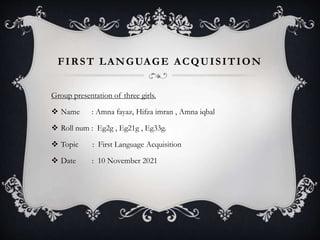 FIRST LANGUAGE ACQUISITION
Group presentation of three girls.
 Name : Amna fayaz, Hifza imran , Amna iqbal
 Roll num : Eg2g , Eg21g , Eg33g.
 Topic : First Language Acquisition
 Date : 10 November 2021
 